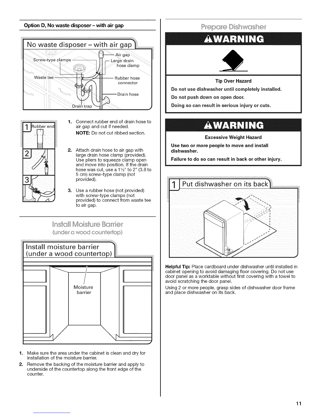 gap !
Opt!onB,Nowastedispose[-noairgap
,option c, waste disposer-with air gap
, Option D, No waste disposer- with air gap
IMPORTANT: The drain hose connection of the disposer or a
waste tee must be made before the drain trap and at least
20" (50.8 cm) above the floor where the dishwasher will be
installed.
Helpful Tip: To reduce vibration of the hose, keep the hose away
from the floor.
Option A, Waste disposer - no air gap
Helpful Tip: Remove disposer knockout plug.
ii_¸_ _:!! : _:;;:_;;____'i_;;;;;;_;__;;_____:;;__::::__; 1. Using a hammer and screwdriver,
knock plug into disposer.
2. Use needle-nose pliers to remove
plug.
3. Attach drain hose to disposer inlet
with large drain hose clamp
(provided). Use pliers to squeeze
clamp open and move into position.
Option B, No waste disposer - no air gap
1. Fit rubber end of drain hose to waste
tee and cut if needed.
NOTE: Do not cut ribbed section.
2. Attach rubber end of drain hose to
waste tee with a large drain hose
clamp (provided). Use pliers to
squeeze clamp open and move into
position. If the drain hose was cut,
use a 1Y2"to 2" (3.8 to 5 cm) screw-
type clamp (not provided).
Option C, Waste disposer - with air gap
Drain trap
Helpful Tip: Remove disposer knockout plug.
1. Using a hammer and screwdriver,
knock plug into disposer.
2. Use needle-nose pliers to remove
plug.
3. Connect rubber end of drain hose to
air gap and cut if needed.
NOTE: Do not cut ribbed section.
4=
5.
Attach drain hose to air gap with
large drain hose clamp (provided).
Use pliers to squeeze clamp open
and move into position. If the drain
hose was cut, use a 11/2"to 2" (3.8 to
5 cm) screw-type clamp (not
provided).
Use a rubber hose (not provided)
with screw-type clamps (not
provided) to connect from air gap to
disposer inlet.
10
![