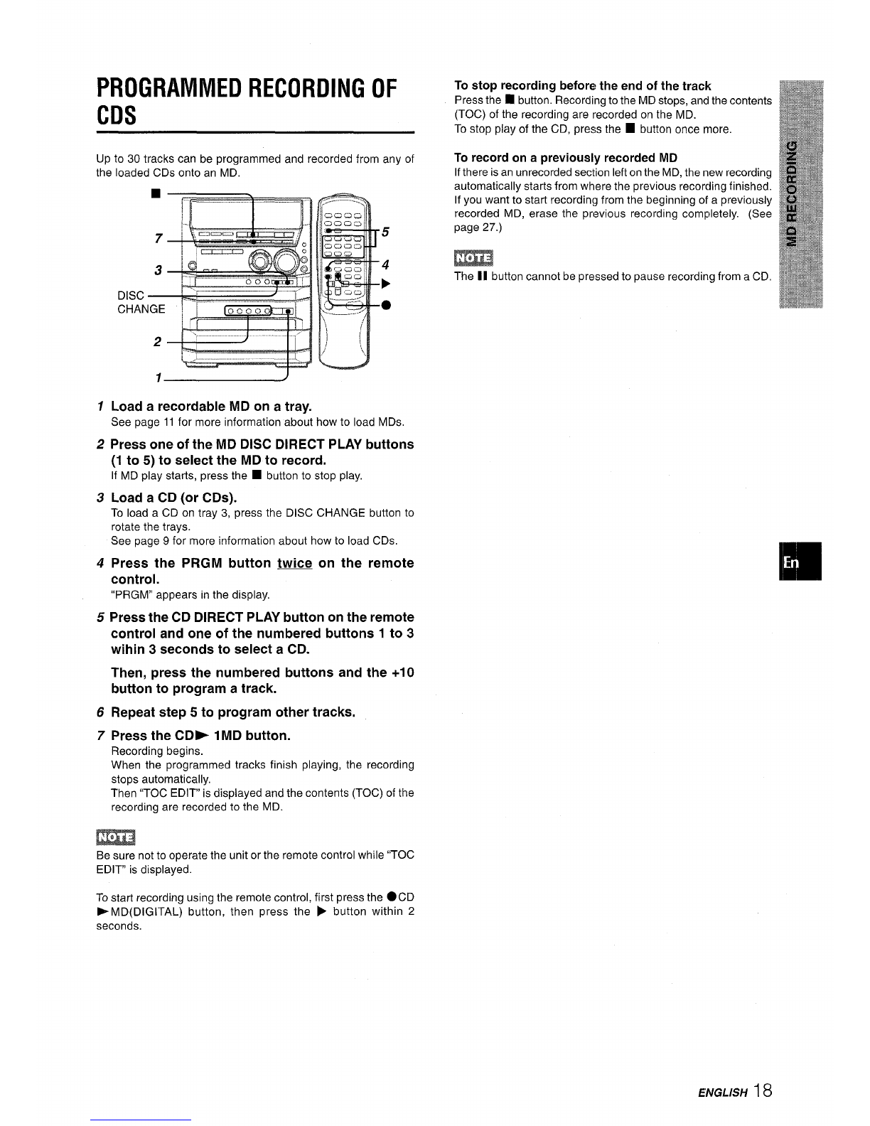 -”1 -
4
DISPLAY
DISC
CHANGE
3II
~IU
‘t
.. ... .
2[._.-,/ ‘1.
.... -s
1
2
3
4
Load arecordable MD on atray.
See page 11 for more information about how to load MDs.
Press one of the MD DISC DIRECT PLAY buttons
(1 to 5) to select the MD to record.
If MD play starts, press the ■button to stop play,
Load three CDs on trays 1,2 and 3.
To load aCD on tray 3, press the DISC CHANGE button to
rotate the trays.
See page 9 for more information about how to load CDs.
Press the CD SINGLE -1MD button to start
recording.
When recording starts, the DISC DIRECT PLAY button for
the MD being recorded lights in red.
The first track of the CD loaded in tray 1is recorded. Then the
first track of the CD in tray 2 and the first track of the CD in tray
3are recorded. Recording to the MD stops automatically when
the first tracks of the CDs in all three trays have finished playing.
When recording finishes, “TOC EDIT” is displayed and the
contents (TOC) of the recording is recorded to the MD.
To continue recording the first tracks of four or more
CDs
1
2
3
Press the CD DISC CHANGE button during recording to open
the disc compartment.
Remove aCD that has already been recorded and load a
new CD.
Press the CD DISC CHANGE button to close the disc
compartment.
Recording of the new CD starts when the third of the original
three CDs has been recorded. You can keep loading new
CDs in the same way to record their first tracks, up to the limit
of the MD’s recordable time.
To stop recording before the end of the track
Press the ■button. Recording to the MD stops, and the contents
(TOC) of the recording are recorded on the MD.
To stop play of the CD, press the ■button once more.
To record on a previously recorded MD
If there is an unrecorded section left on the MD, the new recording
automatically starts from where the previous recording finished.
If you want to start recording from the beginning of apreviously
recorded MD, erase the previous recording completely. (See
page 27.)
To change the display during recording
Press the DISPLAY button, With each press of the button, the
display changes in the following order.
[
(1) Track number and elapsed time of CD
(Example: CDITr 1:23)
(2) Recordable time on MD
(Example: MD -36:15)
(3) -MDsingle
Be sure not to operate the unit or the remote control while “TOC
EDIT” is displayed.
~7ENGLISH
![